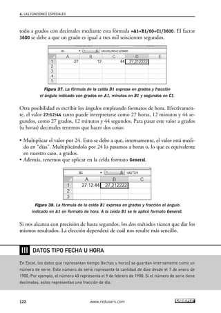 4. LAS FUNCIONES ESPECIALES 
todo a grados con decimales mediante esta fórmula =A1+B1/60+C1/3600. El factor 
3600 se debe a que un grado es igual a tres mil seiscientos segundos. 
Figura 37. La fórmula de la celda D1 expresa en grados y fracción 
el ángulo indicado con grados en A1, minutos en B1 y segundos en C1. 
Otra posibilidad es escribir los ángulos empleando formatos de hora. Efectivamen-te, 
el valor 27:12:44 tanto puede interpretarse como 27 horas, 12 minutos y 44 se-gundos, 
como 27 grados, 12 minutos y 44 segundos. Para pasar este valor a grados 
(u horas) decimales tenemos que hacer dos cosas: 
• Multiplicar el valor por 24. Esto se debe a que, internamente, el valor está medi-do 
en “días”. Multiplicándolo por 24 lo pasamos a horas o, lo que es equivalente 
en nuestro caso, a grados. 
• Además, tenemos que aplicar en la celda formato General. 
Figura 38. La fórmula de la celda B1 expresa en grados y fracción el ángulo 
indicado en A1 en formato de hora. A la celda B1 se le aplicó formato General. 
Si nos alcanza con precisión de hasta segundos, los dos métodos tienen que dar los 
mismos resultados. La elección dependerá de cuál nos resulte más sencillo. 
❘❘❘ 
DATOS TIPO FECHA U HORA 
En Excel, los datos que representan tiempo (fechas u horas) se guardan internamente como un 
número de serie. Este número de serie representa la cantidad de días desde el 1 de enero de 
1900. Por ejemplo, el número 40 representa el 9 de febrero de 1900. Si el número de serie tiene 
decimales, estos representan una fracción de día. 
122 www.redusers.com 
 