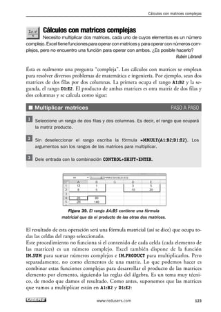 Cálculos con matrices complejas 
Necesito multiplicar dos matrices, cada uno de cuyos elementos es un número 
complejo. Excel tiene funciones para operar con matrices y para operar con números com-plejos, 
pero no encuentro una función para operar con ambos. ¿Es posible hacerlo? 
Rubén Librandi 
Ésta es realmente una pregunta “compleja”. Los cálculos con matrices se emplean 
para resolver diversos problemas de matemática e ingeniería. Por ejemplo, sean dos 
matrices de dos filas por dos columnas. La primera ocupa el rango A1:B2 y la se-gunda, 
el rango D1:E2. El producto de ambas matrices es otra matriz de dos filas y 
dos columnas y se calcula como sigue: 
■ Multiplicar matrices PASO A PASO 
Seleccione un rango de dos filas y dos columnas. Es decir, el rango que ocupará 
la matriz producto. 
Sin deseleccionar el rango escriba la fórmula =MMULT(A1:B2;D1:E2). Los 
argumentos son los rangos de las matrices para multiplicar. 
Dele entrada con la combinación CONTROL+SHIFT+ENTER. 
Figura 39. El rango A4:B5 contiene una fórmula 
matricial que da el producto de las otras dos matrices. 
El resultado de esta operación será una fórmula matricial (así se dice) que ocupa to-das 
las celdas del rango seleccionado. 
Este procedimiento no funciona si el contenido de cada celda (cada elemento de 
las matrices) es un número complejo. Excel también dispone de la función 
IM.SUM para sumar números complejos e IM.PRODUCT para multiplicarlos. Pero 
separadamente, no como elementos de una matriz. Lo que podemos hacer es 
combinar estas funciones complejas para desarrollar el producto de las matrices 
elemento por elemento, siguiendo las reglas del álgebra. Es un tema muy técni-co, 
de modo que damos el resultado. Como antes, suponemos que las matrices 
que vamos a multiplicar están en A1:B2 y D1:E2: 
Cálculos con matrices complejas 
www.redusers.com 123 
 