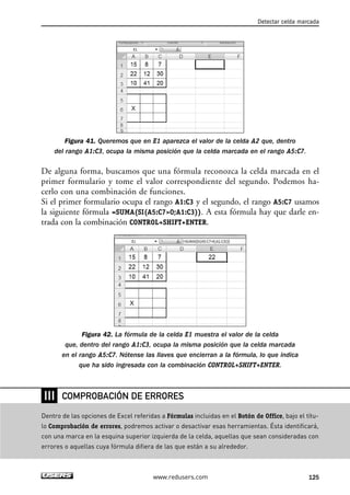 Detectar celda marcada 
Figura 41. Queremos que en E1 aparezca el valor de la celda A2 que, dentro 
del rango A1:C3, ocupa la misma posición que la celda marcada en el rango A5:C7. 
De alguna forma, buscamos que una fórmula reconozca la celda marcada en el 
primer formulario y tome el valor correspondiente del segundo. Podemos ha-cerlo 
con una combinación de funciones. 
Si el primer formulario ocupa el rango A1:C3 y el segundo, el rango A5:C7 usamos 
la siguiente fórmula =SUMA(SI(A5:C70;A1:C3)). A esta fórmula hay que darle en-trada 
con la combinación CONTROL+SHIFT+ENTER. 
Figura 42. La fórmula de la celda E1 muestra el valor de la celda 
que, dentro del rango A1:C3, ocupa la misma posición que la celda marcada 
en el rango A5:C7. Nótense las llaves que encierran a la fórmula, lo que indica 
que ha sido ingresada con la combinación CONTROL+SHIFT+ENTER. 
COMPROBACIÓN DE ERRORES 
www.redusers.com 125 
❘❘❘ 
Dentro de las opciones de Excel referidas a Fórmulas incluidas en el Botón de Office, bajo el títu-lo 
Comprobación de errores, podremos activar o desactivar esas herramientas. Ésta identificará, 
con una marca en la esquina superior izquierda de la celda, aquellas que sean consideradas con 
errores o aquellas cuya fórmula difiera de las que están a su alrededor. 
 