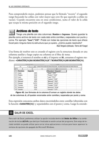 4. LAS FUNCIONES ESPECIALES 
Para comprenderlo mejor, podemos pensar que la fórmula “recorre” el segundo 
rango buscando las celdas con valor mayor que cero (lo que equivale a celdas no 
vacías). Cuando encuentra una en estas condiciones, suma el valor de la celda 
que ocupa la misma posición en el segundo rango. 
Archivos de texto 
Tengo una planilla con dos columnas: Nombre e Ingresos. Quiero guardar la 
planilla como archivo de texto con cada dato entre comillas y separados con punto y 
coma. Por ejemplo “Juan”;”220”. Probé con todas las opciones de texto que ofrece 
Excel pero ninguna tiene la estructura que yo quiero. ¿Cómo puedo resolverlo? 
Raúl Vergara (Ushuaia, Tierra del Fuego) 
Una forma de resolver esto es creando el registro con la estructura deseada en una 
columna auxiliar y luego copiar esa columna en el bloc de notas. 
Por ejemplo, si tenemos el nombre en A1 y el importe en B1, armamos el registro me-diante: 
=CARACTER(34)A1CARACTER(34)”;”CARACTER(34)B1CARACTER(34). 
Figura 43. Las fórmulas de la columna D arman un registro donde los datos 
de las columnas A y B quedan encerrados entre comillas y separados por punto y coma. 
Esta expresión concatena ambos datos encerrándolos entre comillas (obtenidas con 
la función =CARACTER(34)) y separándolos con el punto y coma. Luego la extende- 
❘❘❘ 
SALIR DE EXCEL 
Para salir de Excel, podremos utilizar la opción incluida dentro del Botón de Office o la combi-nación 
de teclas ALT+F4, que dará por finalizada la sesión actual del programa. Este atajo de te-clado 
también se puede utilizar para cerrar otras aplicaciones e incluso para hacer aparecer la 
ventana de opciones de apagado de Microsoft Windows. 
126 www.redusers.com 
 