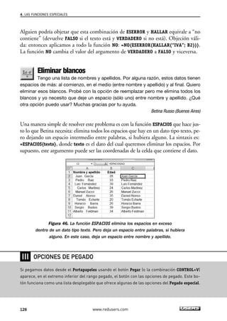 4. LAS FUNCIONES ESPECIALES 
Alguien podría objetar que esta combinación de ESERROR y HALLAR equivale a “no 
contiene” (devuelve FALSO si el texto está y VERDADERO si no está). Objeción váli-da: 
entonces aplicamos a todo la función NO: =NO(ESERROR(HALLAR(“IVA”; B2))). 
La función NO cambia el valor del argumento de VERDADERO a FALSO y viceversa. 
Eliminar blancos 
Tengo una lista de nombres y apellidos. Por alguna razón, estos datos tienen 
espacios de más: al comienzo, en el medio (entre nombre y apellido) y al final. Quiero 
eliminar esos blancos. Probé con la opción de reemplazar pero me elimina todos los 
blancos y yo necesito que deje un espacio (sólo uno) entre nombre y apellido. ¿Qué 
otra opción puedo usar? Muchas gracias por tu ayuda. 
Betina Russo (Buenos Aires) 
Una manera simple de resolver este problema es con la función ESPACIOS que hace jus-to 
lo que Betina necesita: elimina todos los espacios que hay en un dato tipo texto, pe-ro 
dejando un espacio intermedio entre palabras, si hubiera alguno. La sintaxis es: 
=ESPACIOS(texto), donde texto es el dato del cual queremos eliminar los espacios. Por 
supuesto, este argumento puede ser las coordenadas de la celda que contiene el dato. 
Figura 46. La función ESPACIOS elimina los espacios en exceso 
dentro de un dato tipo texto. Pero deja un espacio entre palabras, si hubiera 
alguno. En este caso, deja un espacio entre nombre y apellido. 
❘❘❘ 
OPCIONES DE PEGADO 
Si pegamos datos desde el Portapapeles usando el botón Pegar (o la combinación CONTROL+V) 
aparece, en el extremo inferior del rango pegado, el botón con las opciones de pegado. Este bo-tón 
funciona como una lista desplegable que ofrece algunas de las opciones del Pegado especial. 
128 www.redusers.com 
 