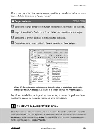 Eliminar blancos 
Una vez escrita la función en una columna auxiliar, y extendida a todos los nom-bres 
de la lista, tenemos que “pegar valores”: 
■ Pegar valores PASO A PASO 
Seleccione el rango donde tiene la función con los textos ya limpiados de espacios. 
Haga clic en el botón Copiar de la ficha Inicio o use cualquiera de sus atajos. 
Seleccione la primera celda de la lista de datos originales. 
Descuelgue las opciones del botón Pegar y haga clic en Pegar valores. 
Figura 47. Con esta opción pegamos en la dirección actual el resultado de las fórmulas 
antes copiadas al Portapapeles. Equivale a la opción Valores del Pegado especial. 
Por último, con la lista ya limpiada de espacios supernumerarios, podemos borrar 
la columna auxiliar de fórmulas, porque ya no la necesitamos. 
ASISTENTE PARA INSERTAR FUNCIÓN 
www.redusers.com 129 
❴❵ 
El asistente para insertar función nos guía en el momento de escribir una función ofreciéndo-nos 
cajas donde escribir cada argumento. Este asistente aparece como última opción del botón 
Autosuma o con la combinación SHIFT+F3. En Excel 2003 y en las versiones anteriores aparece 
también con las opciones Insertar/Función. 
 