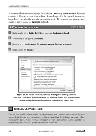 4. LAS FUNCIONES ESPECIALES 
Si ahora escribimos un nuevo juego de valores en Cantidad y Precio unitario, debemos 
extender la fórmula a estos nuevos datos. Sin embargo, si la lista es suficientemente 
larga, Excel extenderá la fórmula automáticamente. El comando que produce este 
efecto se activa desde las Opciones de Excel: 
■ Fórmulas automáticas PASO A PASO 
Haga un clic en el Botón de Office y luego en Opciones de Excel. 
Seleccione la categoría Avanzadas. 
Marque la opción Extender formatos de rangos de datos y fórmulas. 
Haga un clic en Aceptar. 
Figura 51. La opción Extender formatos de rangos de datos y fórmulas 
hace que Excel repita automáticamente las fórmulas de una lista y los formatos 
de sus celdas si estos están aplicados en las últimas cuatro filas. 
❘❘❘ 
NIVELES DE PARÉNTESIS 
Para escribir una fórmula compleja, con cálculos dentro de cálculos, podemos usar distintos 
niveles de paréntesis, pero no corchetes ni llaves. La cantidad de niveles de paréntesis y fun-ciones 
dentro de una misma fórmula varía según la versión de Excel que estamos usando y es 
mucho mayor en Excel 2007 que en las versiones anteriores. 
132 www.redusers.com 
 