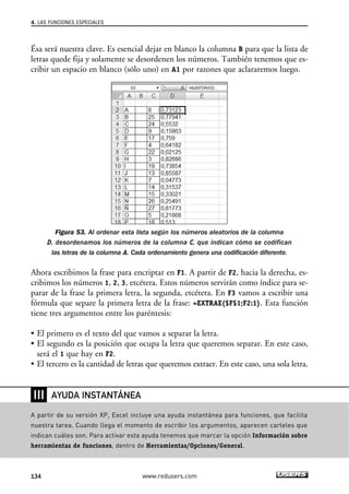 4. LAS FUNCIONES ESPECIALES 
Ésa será nuestra clave. Es esencial dejar en blanco la columna B para que la lista de 
letras quede fija y solamente se desordenen los números. También tenemos que es-cribir 
un espacio en blanco (sólo uno) en A1 por razones que aclararemos luego. 
Figura 53. Al ordenar esta lista según los números aleatorios de la columna 
D, desordenamos los números de la columna C, que indican cómo se codifican 
las letras de la columna A. Cada ordenamiento genera una codificación diferente. 
Ahora escribimos la frase para encriptar en F1. A partir de F2, hacia la derecha, es-cribimos 
los números 1, 2, 3, etcétera. Estos números servirán como índice para se-parar 
de la frase la primera letra, la segunda, etcétera. En F3 vamos a escribir una 
fórmula que separe la primera letra de la frase: =EXTRAE($F$1;F2:1). Esta función 
tiene tres argumentos entre los paréntesis: 
• El primero es el texto del que vamos a separar la letra. 
• El segundo es la posición que ocupa la letra que queremos separar. En este caso, 
será el 1 que hay en F2. 
• El tercero es la cantidad de letras que queremos extraer. En este caso, una sola letra. 
❘❘❘ 
AYUDA INSTANTÁNEA 
A partir de su versión XP, Excel incluye una ayuda instantánea para funciones, que facilita 
nuestra tarea. Cuando llega el momento de escribir los argumentos, aparecen carteles que 
indican cuáles son. Para activar esta ayuda tenemos que marcar la opción Información sobre 
herramientas de funciones, dentro de Herramientas/Opciones/General. 
134 www.redusers.com 
 