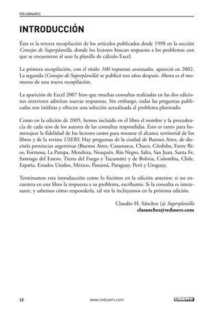 INTRODUCCIÓN 
Ésta es la tercera recopilación de los artículos publicados desde 1998 en la sección 
Consejos de Superplanilla, donde los lectores buscan respuesta a los problemas con 
que se encuentran al usar la planilla de cálculo Excel. 
La primera recopilación, con el título 100 respuestas avanzadas, apareció en 2002. 
La segunda (Consejos de Superplanilla) se publicó tres años después. Ahora es el mo-mento 
de una nueva recopilación. 
La aparición de Excel 2007 hizo que muchas consultas realizadas en las dos edicio-nes 
anteriores admitan nuevas respuestas. Sin embargo, todas las preguntas publi-cadas 
son inéditas y ofrecen una solución actualizada al problema planteado. 
Como en la edición de 2005, hemos incluido en el libro el nombre y la proceden-cia 
de cada uno de los autores de las consultas respondidas. Esto es tanto para ho-menajear 
la fidelidad de los lectores como para mostrar el alcance territorial de los 
libros y de la revista USERS. Hay preguntas de la ciudad de Buenos Aires, de die-ciséis 
provincias argentinas (Buenos Aires, Catamarca, Chaco, Córdoba, Entre Rí-os, 
Formosa, La Pampa, Mendoza, Neuquén, Río Negro, Salta, San Juan, Santa Fe, 
Santiago del Estero, Tierra del Fuego y Tucumán) y de Bolivia, Colombia, Chile, 
España, Estados Unidos, México, Panamá, Paraguay, Perú y Uruguay. 
Terminamos esta introducción como lo hicimos en la edición anterior: si no en-cuentra 
en este libro la respuesta a su problema, escríbanos. Si la consulta es intere-sante, 
y sabemos cómo responderla, tal vez la incluyamos en la próxima edición. 
Claudio H. Sánchez (a) Superplanilla 
clasanchez@redusers.com 
PRELIMINARES 
12 www.redusers.com 
 