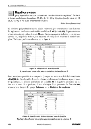 5. CÁLCULOS CONDICIONALES 
Negativos y ceros 
¿Hay alguna función que convierta en cero los números negativos? Es decir, 
si tengo una lista con los valores 10, 25, -7, 12, -20 y -8 quiero transformarla en 10, 
25, 0, 12, 0 y 0. No pude encontrar la solución. 
Betina Russo (Buenos Aires) 
La consulta que plantea la lectora puede resolverse (por lo menos) de dos maneras. 
La lógica sería mediante una función condicional: =SI(B20;0;B2). Suponiendo que 
el número original está en la celda B2, esta función pregunta si el dato es menor que 
cero (o sea, negativo). Si lo es, nos muestra un cero; si no, muestra el número ori-ginal. 
Tal como podemos observar en la Figura 1. 
Figura 1. Las fórmulas de la columna 
C transforman en cero los valores negativos de la columna B. 
Pero hay otra expresión más compacta (aunque un poco más difícil de entender): 
=MAX(B2;0). Esta función devuelve el mayor valor entre los dos que aparecen en-tre 
paréntesis. Si el dato contenido en la celda B2 es negativo, el mayor de los 
dos será el cero. Si es positivo, él será el mayor. Para pensarlo. La función MAX 
se encuentra dentro del grupo Autosuma en la Biblioteca de funciones. 
Figura 2. Las fórmulas de la columna C usan la función 
MAX para transformar en cero los valores negativos de la columna B. 
138 www.redusers.com 
 