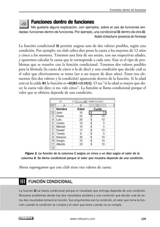 Funciones dentro de funciones 
Funciones dentro de funciones 
Me gustaría alguna explicación, con ejemplos, sobre el uso de funciones ani-dadas: 
funciones dentro de funciones. Por ejemplo, una condicional SI dentro de otra SI. 
Rubén Echechurre (provincia de Formosa) 
La función condicional SI permite asignar uno de dos valores posibles, según una 
condición. Por ejemplo: un club cobra diez pesos la cuota a los mayores de 12 años 
y cinco a los menores. Tenemos una lista de sus socios, con sus respectivas edades, 
y queremos calcular la cuota que le corresponde a cada uno. Este es el tipo de pro-blemas 
que se resuelve con la función condicional. Tenemos dos valores posibles 
para la fórmula (la cuota de cinco o la de diez) y una condición que decide cuál es 
el valor que efectivamente se toma (ser o no mayor de doce años). Estos tres ele-mentos 
(los dos valores y la condición) aparecerán dentro de la función. Si la edad 
está en la celda B2 la función es =SI(B212;10;5). O sea “si la edad es mayor que do-ce; 
la cuota vale diez; si no, vale cinco”. La función se llama condicional porque el 
valor que se obtiene depende de una condición. 
Figura 3. La función de la columna C asigna un cinco o un diez según el valor de la 
columna B. Se llama condicional porque el valor que muestra depende de una condición. 
Ahora supongamos que este club tiene tres valores de cuota: 
FUNCIÓN CONDICIONAL 
www.redusers.com 139 
❘❘❘ 
La función SI se llama condicional porque el resultado que entrega depende de una condición. 
Resuelve problemas donde hay dos resultados posibles y una condición que decide cuál de es-tos 
dos resultados tomará la función. Sus argumentos son la condición, el valor que toma la fun-ción 
cuando la condición se cumple y el valor que toma cuando no se cumple. 
 