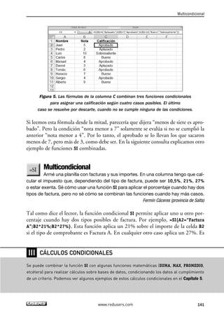 Multicondicional 
Figura 5. Las fórmulas de la columna C combinan tres funciones condicionales 
para asignar una calificación según cuatro casos posibles. El último 
caso se resuelve por descarte, cuando no se cumple ninguna de las condiciones. 
Si leemos esta fórmula desde la mitad, parecería que dijera “menos de siete es apro-bado”. 
Pero la condición “nota menor a 7” solamente se evalúa si no se cumplió la 
anterior “nota menor a 4”. Por lo tanto, el aprobado se lo llevan los que sacaron 
menos de 7, pero más de 3, como debe ser. En la siguiente consulta explicamos otro 
ejemplo de funciones SI combinadas. 
Multicondicional 
Armé una planilla con facturas y sus importes. En una columna tengo que cal-cular 
el impuesto que, dependiendo del tipo de factura, puede ser 10,5%, 21%, 27% 
o estar exenta. Sé cómo usar una función SI para aplicar el porcentaje cuando hay dos 
tipos de factura, pero no sé cómo se combinan las funciones cuando hay más casos. 
Fermín Cáceres (provincia de Salta) 
Tal como dice el lector, la función condicional SI permite aplicar uno u otro por-centaje 
cuando hay dos tipos posibles de factura. Por ejemplo, =SI(A2=“Factura 
A”;B2*21%;B2*27%). Esta función aplica un 21% sobre el importe de la celda B2 
si el tipo de comprobante es Factura A. En cualquier otro caso aplica un 27%. Es 
CÁLCULOS CONDICIONALES 
www.redusers.com 141 
❘❘❘ 
Se puede combinar la función SI con algunas funciones matemáticas (SUMA, MAX, PROMEDIO, 
etcétera) para realizar cálculos sobre bases de datos, condicionando los datos al cumplimiento 
de un criterio. Podemos ver algunos ejemplos de estos cálculos condicionales en el Capítulo 5. 
 