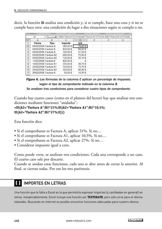 5. CÁLCULOS CONDICIONALES 
decir, la función SI analiza una condición y, si se cumple, hace una cosa y si no se 
cumple hace otra: una condición da lugar a dos situaciones según se cumpla o no. 
Figura 6. Las fórmulas de la columna C aplican un porcentaje de impuesto, 
según el tipo de comprobante indicado en la columna B. 
Se analizan tres condiciones para considerar cuatro tipos de comprobante. 
Cuando hay cuatro casos (como en el planteo del lector) hay que analizar tres con-diciones 
mediante funciones “anidadas”: 
=SI(A2=“Factura A”;B2*21%;SI(A2=“Factura A1”;B2*10,5%; 
SI(A2=“Factura A2”;B2*27%;0))) 
Esta función dice: 
• Si el comprobante es Factura A, aplicar 21%. Si no… 
• Si el comprobante es Factura A1, aplicar 10,5%. Si no… 
• Si el comprobante es Factura A2, aplicar 27%. Si no… 
• Considerar impuesto igual a cero. 
Como puede verse, se analizan tres condiciones. Cada una corresponde a un caso. 
El cuarto caso sale por descarte. 
Cuando se anidan estas funciones, cada una se abre antes de cerrar la anterior. Al 
final, se cierran todas. Por eso los tres paréntesis. 
❴❵ 
IMPORTES EN LETRAS 
Una función que le falta a Excel es la que permitiría expresar importes (y cantidades en general) en 
letras. Inexplicablemente, Excel incluye una función así: TEXTOBATH, pero sólo sirve para el idioma 
tailandés. Buscando en Internet es posible encontrar funciones adecuadas para nuestro idioma. 
142 www.redusers.com 
 