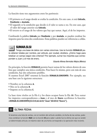 5. CÁLCULOS CONDICIONALES 
La función tiene tres argumentos entre los paréntesis: 
• El primero es el rango donde se evalúa la condición. En este caso, si está Cobrada, 
Pendiente o Anulada. 
• El segundo es la condición que decide si el valor se suma o no. En este caso, que 
el valor del rango anterior sea Cobrada. 
• El tercero es el rango de los valores que hay que sumar. Aquí, el de los importes. 
Cambiando la palabra Cobrada por Pendiente y por Anulada, se pueden totalizar los 
importes para las otras dos condiciones. Estas palabras pueden ser referencias a celdas. 
SUMAR.SI.SI 
Tengo una base de datos con varias columnas. Uso la función SUMAR.SI pa-ra 
obtener totales por nombre, por artículo, por ciudad, etcétera. ¿Cómo hago para 
totalizar un campo según dos criterios? Por ejemplo, sumar los importes que corres-ponden 
a Juan y al mes de enero. 
Eduardo Alfonso Bermúdez Mojica (México) 
En principio, la función SUMAR.SI permite hacer sumas de los valores dentro de una 
lista que cumplen una única condición. Para hacer lo mismo, pero con más de una 
condición, hay dos soluciones posibles. 
Si usamos Excel 2007 tenemos la función SUMAR.SI.CONJUNTO. Por ejemplo, sea 
una base con la siguiente estructura: 
• Nombre en la columna A. 
• Mes en la columna B. 
• Importe en la columna C. 
La base tiene títulos en la fila 1 y los datos ocupan hasta la fila 10. Para sumar 
los importes correspondientes a Juan y al mes de Enero escribimos la función: 
=SUMAR.SI.CONJUNTO(C2:C10;A2:A10;“Juan”;B2:B10;“Enero”). 
❘❘❘ 
ÚLTIMA FECHA 
Si tenemos una lista de ventas, con el nombre del artículo vendido y la fecha de las ventas, pode-mos 
combinar la función MAX con la función SI para saber cuándo fue la última vez que se vendió 
un determinado artículo: el máximo valor de una fecha corresponde a la operación más reciente. 
146 www.redusers.com 
 