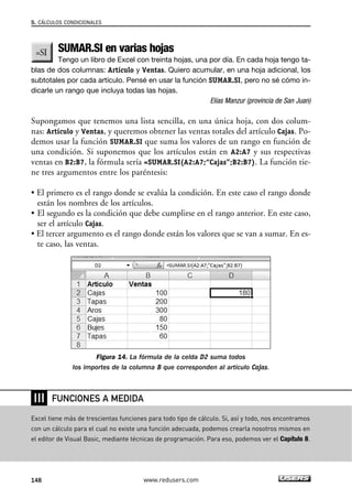 5. CÁLCULOS CONDICIONALES 
SUMAR.SI en varias hojas 
Tengo un libro de Excel con treinta hojas, una por día. En cada hoja tengo ta-blas 
de dos columnas: Artículo y Ventas. Quiero acumular, en una hoja adicional, los 
subtotales por cada artículo. Pensé en usar la función SUMAR.SI, pero no sé cómo in-dicarle 
un rango que incluya todas las hojas. 
Elías Manzur (provincia de San Juan) 
Supongamos que tenemos una lista sencilla, en una única hoja, con dos colum-nas: 
Artículo y Ventas, y queremos obtener las ventas totales del artículo Cajas. Po-demos 
usar la función SUMAR.SI que suma los valores de un rango en función de 
una condición. Si suponemos que los artículos están en A2:A7 y sus respectivas 
ventas en B2:B7, la fórmula sería =SUMAR.SI(A2:A7;“Cajas”;B2:B7). La función tie-ne 
tres argumentos entre los paréntesis: 
• El primero es el rango donde se evalúa la condición. En este caso el rango donde 
están los nombres de los artículos. 
• El segundo es la condición que debe cumplirse en el rango anterior. En este caso, 
ser el artículo Cajas. 
• El tercer argumento es el rango donde están los valores que se van a sumar. En es-te 
caso, las ventas. 
Figura 14. La fórmula de la celda D2 suma todos 
los importes de la columna B que corresponden al artículo Cajas. 
❘❘❘ 
FUNCIONES A MEDIDA 
Excel tiene más de trescientas funciones para todo tipo de cálculo. Si, así y todo, nos encontramos 
con un cálculo para el cual no existe una función adecuada, podemos crearla nosotros mismos en 
el editor de Visual Basic, mediante técnicas de programación. Para eso, podemos ver el Capítulo 8. 
148 www.redusers.com 
 