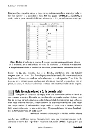 5. CÁLCULOS CONDICIONALES 
Esta función, extendida a toda la lista, cuenta cuántas veces lleva aparecido cada va-lor. 
Por ejemplo, si la extendemos hasta A10 nos queda =CONTAR.SI(A$1:A9;A10), es 
decir, cuántas veces apareció el décimo número de la lista, entre los nueve anteriores. 
Figura 20. Las fórmulas de la columna B cuentan cuántas veces aparece cada número 
de la columna A en la lista formada por todos los anteriores. Las fórmulas de la columna 
C agregan como subíndice el resultado de ese conteo, para el caso de los números repetidos. 
Luego, en C2, una columna más a la derecha, escribimos esta otra función 
=SI(B2=0;A2;A2“-”B2). Esta fórmula pregunta si el resultado del conteo anterior fue 
igual a cero. En ese caso, no hace nada (el número no está repetido). Pero, si fue dis-tinto 
de cero, concatena ese resultado con el número original, separándolos con un 
guión. Es decir, el resultado del conteo se añade como subíndice al número original. 
Esta fórmula o la otra (o la de más allá) 
Trabajo en un consorcio de riego y armé una planilla que calcula el caudal en 
ríos, canales y arroyos. El caudal se calcula midiendo la velocidad en distintos pun-tos. 
La fórmula para el cálculo depende de la cantidad de mediciones que se hacen: 
si se hace una sola medición, se toma el 90% de esa velocidad medida. Si se hacen 
dos, se promedian. Si se hacen tres, se promedia la primera con la tercera y el resul-tado 
se promedia, a su vez con la segunda. ¿Cómo puedo hacer para que Excel apli-que 
la fórmula correcta en cada caso? 
María Isabel Sarmiento Lanoza (Joaquín V. González, provincia de Salta) 
Acá hay dos problemas juntos. Primero, Excel tiene que reconocer cuántas medi-ciones 
se hicieron. Eso lo podemos hacer con la función CONTAR. Supongamos que 
154 www.redusers.com 
 