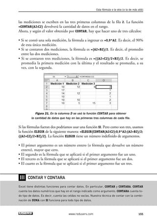 Esta fórmula o la otra (o la de más allá) 
las mediciones se escriben en las tres primeras columnas de la fila 2. La función 
=CONTAR(A2:C2) devolverá la cantidad de datos en el rango. 
Ahora, y según el valor obtenido por CONTAR, hay que hacer uno de tres cálculos: 
• Si se contó una sola medición, la fórmula a ingresar es =0,9*A2. Es decir, el 90% 
de esta única medición. 
• Si se contaron dos mediciones, la fórmula es =(A2+B2)/2. Es decir, el promedio 
entre las dos mediciones. 
• Si se contaron tres mediciones, la fórmula es =((A2+C2)/2+B2)/2. Es decir, se 
promedia la primera medición con la última y el resultado se promedia, a su 
vez, con la segunda. 
Figura 21. En la columna D se usó la función CONTAR para obtener 
la cantidad de datos que hay en las primeras tres columnas de cada fila. 
Si las fórmulas fueran dos podríamos usar una función SI. Pero como son tres, usamos 
la función ELEGIR de la siguiente manera: =ELEGIR(CONTAR(A2:C2);0,9*A2;(A2+B2)/2; 
((A2+C2)/2+B2)/2). La función ELEGIR tiene un número indefinido de argumentos. 
• El primer argumento es un número entero (o fórmula que devuelve un número 
entero), mayor que cero. 
• El segundo es la fórmula que se aplicará si el primer argumento fue un uno. 
• El tercero es la fórmula que se aplicará si el primer argumento fue un dos. 
• El cuarto es la fórmula que se aplicará si el primer argumento fue un tres. 
www.redusers.com 155 
❘❘❘ 
CONTAR Y CONTARA 
Excel tiene distintas funciones para contar datos. En particular, CONTAR y CONTARA. CONTAR 
cuenta los datos numéricos que hay en el rango indicado como argumento. CONTARA cuenta to-do 
tipo de datos. Es decir, cuenta las celdas no vacías. Nuestra técnica de contar con la combi-nación 
de SUMA con SI funciona para todo tipo de datos. 
 