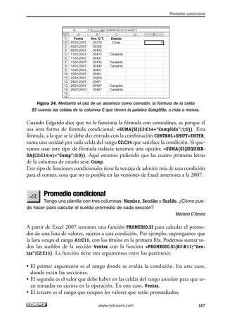 Promedio condicional 
Figura 24. Mediante el uso de un asterisco como comodín, la fórmula de la celda 
E2 cuenta las celdas de la columna C que tienen la palabra Cumplido, o más o menos. 
Cuando Edgardo dice que no le funciona la fórmula con comodines, es porque él 
usa otra forma de fórmula condicional: =SUMA(SI(C2:C14=“Cumplido”;1;0)). Esta 
fórmula, a la que se le debe dar entrada con la combinación CONTROL+SHIFT+ENTER, 
suma una unidad por cada celda del rango C2:C14 que satisface la condición. Si que-remos 
usar este tipo de fórmula todavía tenemos una opción: =SUMA(SI(IZQUIER-DA( 
C2:C14;4)=“Cump”;1;0)). Aquí estamos pidiendo que las cuatro primeras letras 
de la columna de estado sean Cump. 
Este tipo de funciones condicionales tiene la ventaja de admitir más de una condición 
para el conteo, cosa que no es posible en las versiones de Excel anteriores a la 2007. 
Promedio condicional 
Tengo una planilla con tres columnas: Nombre, Sección y Sueldo. ¿Cómo pue-do 
hacer para calcular el sueldo promedio de cada sección? 
Mariano D’Amico 
A partir de Excel 2007 tenemos una función PROMEDIO.SI para calcular el prome-dio 
de una lista de valores, sujetos a una condición. Por ejemplo, supongamos que 
la lista ocupa el rango A1:C11, con los títulos en la primera fila. Podemos sumar to-dos 
los sueldos de la sección Ventas con la función =PROMEDIO.SI(B2:B11;“Ven-tas”; 
C2:C11). La función tiene tres argumentos entre los paréntesis: 
• El primer argumento es el rango donde se evalúa la condición. En este caso, 
donde están las secciones. 
• El segundo es el valor que debe haber en las celdas del rango anterior para que se-an 
tomadas en cuenta en la operación. En este caso, Ventas. 
• El tercero es el rango que ocupan los valores que serán promediados. 
www.redusers.com 157 
 