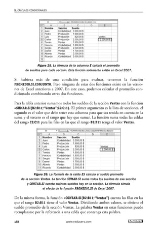 5. CÁLCULOS CONDICIONALES 
Figura 25. La fórmula de la columna E calcula el promedio 
de sueldos para cada sección. Esta función solamente existe en Excel 2007. 
Si hubiera más de una condición para evaluar, tenemos la función 
PROMEDIO.SI.CONJUNTO. Pero ninguna de estas dos funciones existe en las versio-nes 
de Excel anteriores a 2007. En este caso, podemos calcular el promedio con-dicionado 
combinando otras dos funciones. 
Para la tabla anterior sumamos todos los sueldos de la sección Ventas con la función 
=SUMAR.SI(B2:B11;“Ventas”;C2:C11). El primer argumento es la lista de secciones, el 
segundo es el valor que debe tener esta columna para que sea tenida en cuenta en la 
suma y el tercero es el rango que hay que sumar. La función suma todas las celdas 
del rango C2:C11 para las filas en las que el rango B2:B11 tenga el valor Ventas. 
Figura 26. La fórmula de la celda E5 calcula el sueldo promedio 
de la sección Ventas. La función SUMAR.SI suma todos los sueldos de esa sección 
y CONTAR.SI cuenta cuántos sueldos hay en la sección. La fórmula simula 
el efecto de la función PROMEDIO.SI de Excel 2007. 
De la misma forma, la función =CONTAR.SI(B2:B11;“Ventas”) cuenta las filas en las 
que el rango B2:B11 tiene el valor Ventas. Dividiendo ambos valores, se obtiene el 
sueldo promedio de la sección Ventas. La palabra Ventas en estas funciones puede 
reemplazarse por la referencia a una celda que contenga esta palabra. 
158 www.redusers.com 
 