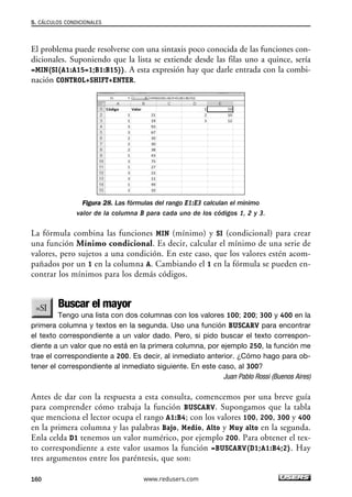 5. CÁLCULOS CONDICIONALES 
El problema puede resolverse con una sintaxis poco conocida de las funciones con-dicionales. 
Suponiendo que la lista se extiende desde las filas uno a quince, sería 
=MIN(SI(A1:A15=1;B1:B15)). A esta expresión hay que darle entrada con la combi-nación 
CONTROL+SHIFT+ENTER. 
Figura 28. Las fórmulas del rango E1:E3 calculan el mínimo 
valor de la columna B para cada uno de los códigos 1, 2 y 3. 
La fórmula combina las funciones MIN (mínimo) y SI (condicional) para crear 
una función Mínimo condicional. Es decir, calcular el mínimo de una serie de 
valores, pero sujetos a una condición. En este caso, que los valores estén acom-pañados 
por un 1 en la columna A. Cambiando el 1 en la fórmula se pueden en-contrar 
los mínimos para los demás códigos. 
Buscar el mayor 
Tengo una lista con dos columnas con los valores 100; 200; 300 y 400 en la 
primera columna y textos en la segunda. Uso una función BUSCARV para encontrar 
el texto correspondiente a un valor dado. Pero, si pido buscar el texto correspon-diente 
a un valor que no está en la primera columna, por ejemplo 250, la función me 
trae el correspondiente a 200. Es decir, al inmediato anterior. ¿Cómo hago para ob-tener 
el correspondiente al inmediato siguiente. En este caso, al 300? 
Juan Pablo Rossi (Buenos Aires) 
Antes de dar con la respuesta a esta consulta, comencemos por una breve guía 
para comprender cómo trabaja la función BUSCARV. Supongamos que la tabla 
que menciona el lector ocupa el rango A1:B4; con los valores 100, 200, 300 y 400 
en la primera columna y las palabras Bajo, Medio, Alto y Muy alto en la segunda. 
Enla celda D1 tenemos un valor numérico, por ejemplo 200. Para obtener el tex-to 
correspondiente a este valor usamos la función =BUSCARV(D1;A1:B4;2). Hay 
tres argumentos entre los paréntesis, que son: 
160 www.redusers.com 
 