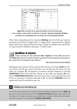 Identificar el máximo 
Figura 33. La función de la celda C2 devuelve una de las tres letras 
L, K o J según el valor de B2 y la tabla de la derecha. Aplicando tipografía Windings 
las letras son reemplazadas por una carita con tres expresiones distintas. 
Otros valores adecuados para los caracteres Windings son la C y la D, que muestran 
una mano en posición de “pulgar arriba” y “pulgar abajo”, respectivamente. Alguien 
podría opinar que estamos haciendo trampa al elegir un ejemplo muy especial pa-ra 
el que existen los dibujitos adecuados. Y tendría razón. 
Identificar el máximo 
Tengo una lista con dos columnas: Mes e Importe. En otra celda uso la fun-ción 
MAX para conocer el máximo importe. ¿Qué otra función tengo que usar para sa-ber 
a qué mes le corresponde ese máximo? 
Marco Antonio Zamora Izarraraz (México) 
Supongamos que tenemos la lista que describe el lector en el rango A2:B13. Es de-cir, 
tenemos una fila por cada mes del año, más una fila para los títulos. En otra 
celda, por ejemplo, D1 encontramos el importe máximo mediante la función 
=MAX(B2:B13). Hasta ahí, todo bien. Ahora, en otra celda, por ejemplo, D2 escri-bimos 
=COINCIDIR(D1;B2:B13;0). Esta función nos dice en qué posición dentro de 
la lista se encuentra el máximo obtenido en D1. La función COINCIDIR tiene tres 
argumentos entre los paréntesis, que son: 
FÓRMULAS MATRICIALES 
www.redusers.com 165 
❘❘❘ 
Las fórmulas que resultan de la combinación de funciones SI con alguna otra (como SUMA y SI 
para hacer sumas condicionales) se llaman fórmulas matriciales. Realizan sobre cada una de 
las celdas de un rango operaciones que, normalmente, se realizan sobre celdas individuales. 
Siempre se ingresan con la combinación CONTROL+SHIFT+ENTER. 
 