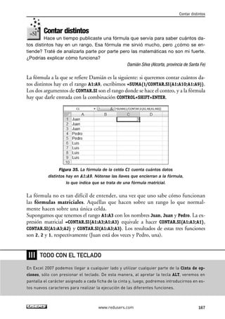 Contar distintos 
Contar distintos 
Hace un tiempo publicaste una fórmula que servía para saber cuántos da-tos 
distintos hay en un rango. Esa fórmula me sirvió mucho, pero ¿cómo se en-tiende? 
Traté de analizarla parte por parte pero las matemáticas no son mi fuerte. 
¿Podrías explicar cómo funciona? 
Damián Silva (Alcorta, provincia de Santa Fe) 
La fórmula a la que se refiere Damián es la siguiente: si queremos contar cuántos da-tos 
distintos hay en el rango A1:A9, escribimos =SUMA(1/CONTAR.SI(A1:A10;A1:A9)). 
Los dos argumentos de CONTAR.SI son el rango donde se hace el conteo, y a la fórmula 
hay que darle entrada con la combinación CONTROL+SHIFT+ENTER. 
Figura 35. La fórmula de la celda C1 cuenta cuántos datos 
distintos hay en A1:A9. Nótense las llaves que encierran a la fórmula, 
lo que indica que se trata de una fórmula matricial. 
La fórmula no es tan difícil de entender, una vez que uno sabe cómo funcionan 
las fórmulas matriciales. Aquéllas que hacen sobre un rango lo que normal-mente 
hacen sobre una única celda. 
Supongamos que tenemos el rango A1:A3 con los nombres Juan, Juan y Pedro. La ex-presión 
matricial =CONTAR.SI(A1:A3;A1:A3) equivale a hacer CONTAR.SI(A1:A3;A1), 
CONTAR.SI(A1:A3;A2) y CONTAR.SI(A1:A3;A3). Los resultados de estas tres funciones 
son 2, 2 y 1, respectivamente (Juan está dos veces y Pedro, una). 
TODO CON EL TECLADO 
www.redusers.com 167 
❘❘❘ 
En Excel 2007 podemos llegar a cualquier lado y utilizar cualquier parte de la Cinta de op-ciones, 
sólo con presionar el teclado. De esta manera, al apretar la tecla ALT, veremos en 
pantalla el carácter asignado a cada ficha de la cinta y, luego, podremos introducirnos en es-tos 
nuevos caracteres para realizar la ejecución de las diferentes funciones. 
 