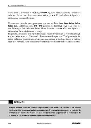 5. CÁLCULOS CONDICIONALES 
Ahora bien, la expresión es =SUMA(1/CONTAR.SI). Esta fórmula suma las inversas de 
cada uno de los tres valores anteriores: 1/2 + 1/2 + 1. El resultado es 2, igual a la 
cantidad de valores diferentes. 
Veamos otro ejemplo: supongamos que tenemos los datos Juan, Juan, Pedro, Pedro, 
Pedro, Luis. La fórmula suma 1/2 + 1/2 (para los dos Juan) 1/3 + 1/3 + 1/3 (para los 
tres Pedro) y 1 (para el único Luis). El resultado es 1+1+1=3. Otra vez, igual a la 
cantidad de datos distintos en el rango. 
En general, si un dato está repetido n veces, su contribución en la fórmula será 1/n 
+ 1/n +...+1/n, n veces. El resultado de esta suma siempre es 1. Y así para todos los 
datos: cada dato diferente contribuye con una unidad al total, no importa cuántas 
veces esté repetido. Este total coincide entonces con la cantidad de datos distintos. 
… RESUMEN 
Aunque muchos usuarios trabajan regularmente con Excel sin recurrir a la función 
condicional (ni a ninguna de las funciones especiales), este capítulo demuestra la variedad de 
problemas que pueden resolverse con este tipo de cálculos. En particular, la combinación de 
la función SI con otras funciones es especialmente poderosa. 
168 www.redusers.com 
 