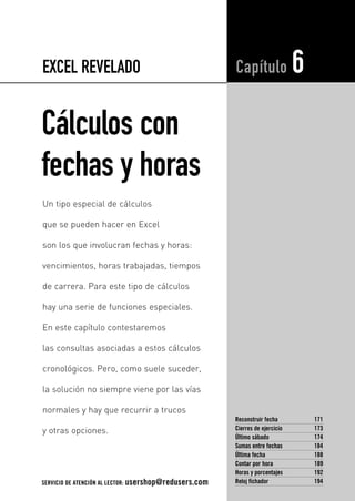 EXCEL REVELADO 
Cálculos con 
fechas y horas 
Capítulo 6 
Reconstruir fecha 171 
Cierres de ejercicio 173 
Último sábado 174 
Sumas entre fechas 184 
Última fecha 188 
Contar por hora 189 
Horas y porcentajes 192 
Reloj fichador 194 
Un tipo especial de cálculos 
que se pueden hacer en Excel 
son los que involucran fechas y horas: 
vencimientos, horas trabajadas, tiempos 
de carrera. Para este tipo de cálculos 
hay una serie de funciones especiales. 
En este capítulo contestaremos 
las consultas asociadas a estos cálculos 
cronológicos. Pero, como suele suceder, 
la solución no siempre viene por las vías 
normales y hay que recurrir a trucos 
y otras opciones. 
SERVICIO DE ATENCIÓN AL LECTOR: usershop@redusers.com 
 