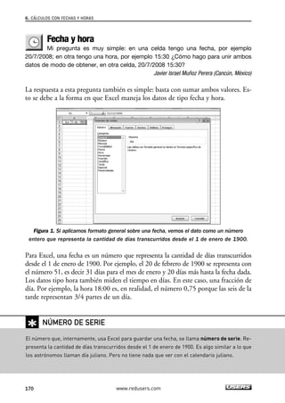 6. CÁLCULOS CON FECHAS Y HORAS 
Fecha y hora 
Mi pregunta es muy simple: en una celda tengo una fecha, por ejemplo 
20/7/2008; en otra tengo una hora, por ejemplo 15:30 ¿Cómo hago para unir ambos 
datos de modo de obtener, en otra celda, 20/7/2008 15:30? 
Javier Israel Muñoz Perera (Cancún, México) 
La respuesta a esta pregunta también es simple: basta con sumar ambos valores. Es-to 
se debe a la forma en que Excel maneja los datos de tipo fecha y hora. 
Figura 1. Si aplicamos formato general sobre una fecha, vemos el dato como un número 
entero que representa la cantidad de días transcurridos desde el 1 de enero de 1900. 
Para Excel, una fecha es un número que representa la cantidad de días transcurridos 
desde el 1 de enero de 1900. Por ejemplo, el 20 de febrero de 1900 se representa con 
el número 51, es decir 31 días para el mes de enero y 20 días más hasta la fecha dada. 
Los datos tipo hora también miden el tiempo en días. En este caso, una fracción de 
día. Por ejemplo, la hora 18:00 es, en realidad, el número 0,75 porque las seis de la 
tarde representan 3/4 partes de un día. 
✱ 
NÚMERO DE SERIE 
El número que, internamente, usa Excel para guardar una fecha, se llama número de serie. Re-presenta 
la cantidad de días transcurridos desde el 1 de enero de 1900. Es algo similar a lo que 
los astrónomos llaman día juliano. Pero no tiene nada que ver con el calendario juliano. 
170 www.redusers.com 
 