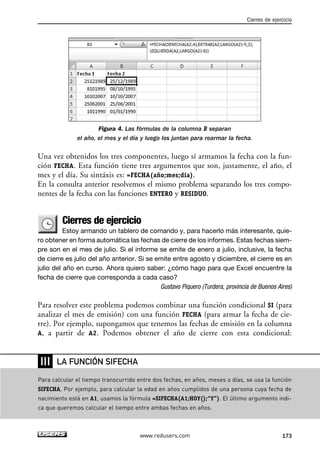 Figura 4. Las fórmulas de la columna B separan 
Cierres de ejercicio 
el año, el mes y el día y luego los juntan para rearmar la fecha. 
Una vez obtenidos los tres componentes, luego sí armamos la fecha con la fun-ción 
FECHA. Esta función tiene tres argumentos que son, justamente, el año, el 
mes y el día. Su sintáxis es: =FECHA(año;mes;día). 
En la consulta anterior resolvemos el mismo problema separando los tres compo-nentes 
de la fecha con las funciones ENTERO y RESIDUO. 
Cierres de ejercicio 
Estoy armando un tablero de comando y, para hacerlo más interesante, quie-ro 
obtener en forma automática las fechas de cierre de los informes. Estas fechas siem-pre 
son en el mes de julio. Si el informe se emite de enero a julio, inclusive, la fecha 
de cierre es julio del año anterior. Si se emite entre agosto y diciembre, el cierre es en 
julio del año en curso. Ahora quiero saber: ¿cómo hago para que Excel encuentre la 
fecha de cierre que corresponda a cada caso? 
Gustavo Piquero (Turdera, provincia de Buenos Aires) 
Para resolver este problema podemos combinar una función condicional SI (para 
analizar el mes de emisión) con una función FECHA (para armar la fecha de cie-rre). 
Por ejemplo, supongamos que tenemos las fechas de emisión en la columna 
A, a partir de A2. Podemos obtener el año de cierre con esta condicional: 
www.redusers.com 173 
❘❘❘ 
LA FUNCIÓN SIFECHA 
Para calcular el tiempo transcurrido entre dos fechas, en años, meses o días, se usa la función 
SIFECHA. Por ejemplo, para calcular la edad en años cumplidos de una persona cuya fecha de 
nacimiento está en A1, usamos la fórmula =SIFECHA(A1;HOY();“Y”). El último argumento indi-ca 
que queremos calcular el tiempo entre ambas fechas en años. 
 
