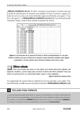 6. CÁLCULOS CON FECHAS Y HORAS 
=AÑO(A2)-SI(MES(A2)8;1,0). Es decir, tomamos en principio el mismo año que 
la fecha de emisión pero le restamos una unidad si el mes es anterior a agosto. La 
fecha de cierre se arma con el año obtenido según esta fórmula, mes igual a 7 (ju-lio) 
y día igual a 1: =FECHA(AÑO(A2)-SI(MES(A2)8;1;0);7;1). Esta fórmula puede 
extenderse luego a toda la lista usando el puntero de estirar. 
Figura 5. Las fórmulas de la columna B arman la fecha correspondiente al 1 de julio. 
Toman el mismo año que la fecha de la columna A para informes emitidos entre agosto 
y diciembre, y el año anterior para informes emitidos entre enero y julio. 
Último sábado 
Hice una función que, para un mes dado, da la fecha del primer sábado, del 
segundo, etcétera. ¿Cómo hago para conocer la fecha del último sábado? Hay que 
tener en cuenta que en un mes puede haber cuatro o cinco sábados. 
Miguel Lederkremer (Buenos Aires) 
Las inquietudes de nuestro director editorial son lo más parecido a una orden. Vea-mos 
la fórmula: si en A1 tenemos una fecha, la función =FECHA(AÑO(A1);MES(A1)+1;0) 
❘❘❘ 
TECLAZOS PARA FORMATO 
La cinta de opciones puede desorientar al usuario acostumbrado a los menús tradicionales de 
Excel. En ese caso se puede llegar a las opciones de formato mediante combinaciones de teclas. 
Por ejemplo, la combinación CONTROL+# aplica formato de fecha. La combinación CONTROL+1 
(el número 1) muestra el menú correspondiente a las opciones Formato/Celdas. 
174 www.redusers.com 
 