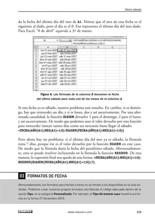 Último sábado 
da la fecha del último día del mes de A1. Nótese que el mes de esta fecha es el 
siguiente al dado, pero el día es el 0. Eso representa el último día del mes dado. 
Para Excel, “0 de abril” equivale a 31 de marzo. 
Figura 6. Las fórmulas de la columna B devuelven la fecha 
del último sábado para cada uno de los meses de la columna A. 
Si esta fecha ya es sábado, nuestro problema está resuelto. En cambio, si es domin-go, 
hay que retroceder un día; y si es lunes, dos y así sucesivamente. Por una afor-tunada 
casualidad, la función DIASEM devuelve 1 para el domingo; 2 para el lunes, 
y así sucesivamente. De modo que podemos usar el valor devuelto por esta función 
para retroceder (restar) tantos días como sea necesario hasta llegar al sábado: 
=FECHA(AÑO(A1);MES(A1)+1;0)-DIASEM(FECHA(AÑO(A1);MES(A1)+1;0)) 
Pero ahora hay un problema: si el último día del mes ya es sábado, la fórmula 
resta 7 días, porque ése es el valor devuelto por la función DIASEM en este caso. 
De modo que la fórmula daría la fecha del penúltimo sábado. Afortunadamen-te, 
esto se puede resolver incluyendo en la fórmula la función RESIDUO. De esta 
manera, la expresión final nos queda de esta forma: =FECHA(AÑO(A1);MES(A1)+1;0)- 
RESIDUO(DIASEM(FECHA(AÑO(A1);MES(A1)+1;0));7). 
www.redusers.com 175 
❘❘❘ 
FORMATOS DE FECHA 
Afortunadamente, los formatos para fechas y horas no se limitan a los disponibles en la lista es-tándar. 
Podemos crear nuestros propios formatos escribiendo el código adecuado dentro de la 
opción Tipo, en la categoría Personalizada. Por ejemplo, el Tipo dd-mmmm-aaaa muestra una fe-cha 
en la forma 27-Diciembre-2010. 
 