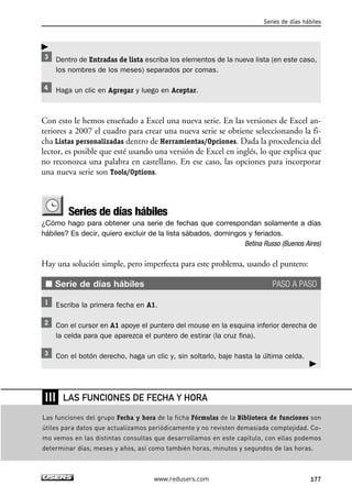 Series de días hábiles 
Dentro de Entradas de lista escriba los elementos de la nueva lista (en este caso, 
los nombres de los meses) separados por comas. 
Haga un clic en Agregar y luego en Aceptar. 
Con esto le hemos enseñado a Excel una nueva serie. En las versiones de Excel an-teriores 
a 2007 el cuadro para crear una nueva serie se obtiene seleccionando la fi-cha 
Listas personalizadas dentro de Herramientas/Opciones. Dada la procedencia del 
lector, es posible que esté usando una versión de Excel en inglés, lo que explica que 
no reconozca una palabra en castellano. En ese caso, las opciones para incorporar 
una nueva serie son Tools/Options. 
Series de días hábiles 
¿Cómo hago para obtener una serie de fechas que correspondan solamente a días 
hábiles? Es decir, quiero excluir de la lista sábados, domingos y feriados. 
Betina Russo (Buenos Aires) 
Hay una solución simple, pero imperfecta para este problema, usando el puntero: 
■ Serie de días hábiles PASO A PASO 
Escriba la primera fecha en A1. 
Con el cursor en A1 apoye el puntero del mouse en la esquina inferior derecha de 
la celda para que aparezca el puntero de estirar (la cruz fina). 
Con el botón derecho, haga un clic y, sin soltarlo, baje hasta la última celda. 
LAS FUNCIONES DE FECHA Y HORA 
 
www.redusers.com 177 
 
❘❘❘ 
Las funciones del grupo Fecha y hora de la ficha Fórmulas de la Biblioteca de funciones son 
útiles para datos que actualizamos periódicamente y no revisten demasiada complejidad. Co-mo 
vemos en las distintas consultas que desarrollamos en este capítulo, con ellas podemos 
determinar días, meses y años, así como también horas, minutos y segundos de las horas. 
 