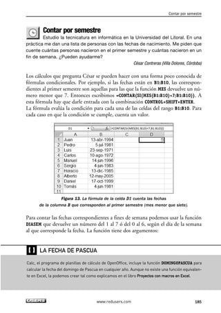 Contar por semestre 
Contar por semestre 
Estudio la tecnicatura en informática en la Universidad del Litoral. En una 
práctica me dan una lista de personas con las fechas de nacimiento. Me piden que 
cuente cuántas personas nacieron en el primer semestre y cuántas nacieron en un 
fin de semana. ¿Pueden ayudarme? 
César Contreras (Villa Dolores, Córdoba) 
Los cálculos que pregunta César se pueden hacer con una forma poco conocida de 
fórmulas condicionales. Por ejemplo, si las fechas están en B1:B10, las correspon-dientes 
al primer semestre son aquellas para las que la función MES devuelve un nú-mero 
menor que 7. Entonces escribimos =CONTAR(SI(MES(B1:B10)7;B1:B10)). A 
esta fórmula hay que darle entrada con la combinación CONTROL+SHIFT+ENTER. 
La fórmula evalúa la condición para cada una de las celdas del rango B1:B10. Para 
cada caso en que la condición se cumple, cuenta un valor. 
Figura 13. La fórmula de la celda D1 cuenta las fechas 
de la columna B que corresponden al primer semestre (mes menor que siete). 
Para contar las fechas correspondientes a fines de semana podemos usar la función 
DIASEM que devuelve un número del 1 al 7 ó del 0 al 6, según el día de la semana 
al que corresponde la fecha. La función tiene dos argumentos: 
LA FECHA DE PASCUA 
www.redusers.com 185 
❴❵ 
Calc, el programa de planillas de cálculo de OpenOffice, incluye la función DOMINGOPASCUA para 
calcular la fecha del domingo de Pascua en cualquier año. Aunque no existe una función equivalen-te 
en Excel, la podemos crear tal como explicamos en el libro Proyectos con macros en Excel. 
 