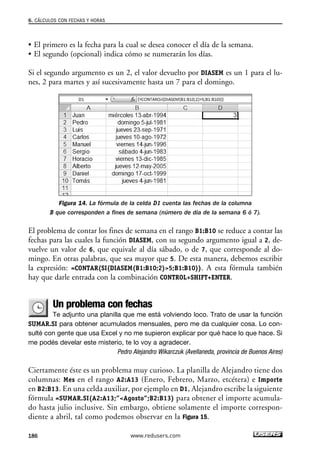 6. CÁLCULOS CON FECHAS Y HORAS 
• El primero es la fecha para la cual se desea conocer el día de la semana. 
• El segundo (opcional) indica cómo se numerarán los días. 
Si el segundo argumento es un 2, el valor devuelto por DIASEM es un 1 para el lu-nes, 
2 para martes y así sucesivamente hasta un 7 para el domingo. 
Figura 14. La fórmula de la celda D1 cuenta las fechas de la columna 
B que corresponden a fines de semana (número de día de la semana 6 ó 7). 
El problema de contar los fines de semana en el rango B1:B10 se reduce a contar las 
fechas para las cuales la función DIASEM, con su segundo argumento igual a 2, de-vuelve 
un valor de 6, que equivale al día sábado, o de 7, que corresponde al do-mingo. 
En otras palabras, que sea mayor que 5. De esta manera, debemos escribir 
la expresión: =CONTAR(SI(DIASEM(B1:B10;2)5;B1:B10)). A esta fórmula también 
hay que darle entrada con la combinación CONTROL+SHIFT+ENTER. 
Un problema con fechas 
Te adjunto una planilla que me está volviendo loco. Trato de usar la función 
SUMAR.SI para obtener acumulados mensuales, pero me da cualquier cosa. Lo con-sulté 
con gente que usa Excel y no me supieron explicar por qué hace lo que hace. Si 
me podés develar este misterio, te lo voy a agradecer. 
Pedro Alejandro Wikarczuk (Avellaneda, provincia de Buenos Aires) 
Ciertamente éste es un problema muy curioso. La planilla de Alejandro tiene dos 
columnas: Mes en el rango A2:A13 (Enero, Febrero, Marzo, etcétera) e Importe 
en B2:B13. En una celda auxiliar, por ejemplo en D1, Alejandro escribe la siguiente 
fórmula =SUMAR.SI(A2:A13;”Agosto”;B2:B13) para obtener el importe acumula-do 
hasta julio inclusive. Sin embargo, obtiene solamente el importe correspon-diente 
a abril, tal como podemos observar en la Figura 15. 
186 www.redusers.com 
 