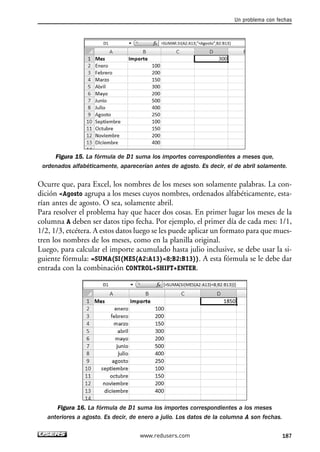 Un problema con fechas 
Figura 15. La fórmula de D1 suma los importes correspondientes a meses que, 
ordenados alfabéticamente, aparecerían antes de agosto. Es decir, el de abril solamente. 
Ocurre que, para Excel, los nombres de los meses son solamente palabras. La con-dición 
Agosto agrupa a los meses cuyos nombres, ordenados alfabéticamente, esta-rían 
antes de agosto. O sea, solamente abril. 
Para resolver el problema hay que hacer dos cosas. En primer lugar los meses de la 
columna A deben ser datos tipo fecha. Por ejemplo, el primer día de cada mes: 1/1, 
1/2, 1/3, etcétera. A estos datos luego se les puede aplicar un formato para que mues-tren 
los nombres de los meses, como en la planilla original. 
Luego, para calcular el importe acumulado hasta julio inclusive, se debe usar la si-guiente 
fórmula: =SUMA(SI(MES(A2:A13)8;B2:B13)). A esta fórmula se le debe dar 
entrada con la combinación CONTROL+SHIFT+ENTER. 
Figura 16. La fórmula de D1 suma los importes correspondientes a los meses 
anteriores a agosto. Es decir, de enero a julio. Los datos de la columna A son fechas. 
www.redusers.com 187 
 