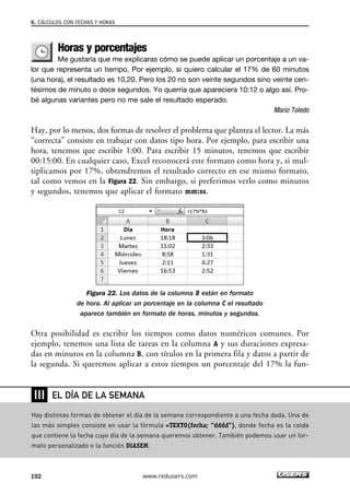 6. CÁLCULOS CON FECHAS Y HORAS 
Horas y porcentajes 
Me gustaría que me explicaras cómo se puede aplicar un porcentaje a un va-lor 
que representa un tiempo. Por ejemplo, si quiero calcular el 17% de 60 minutos 
(una hora), el resultado es 10,20. Pero los 20 no son veinte segundos sino veinte cen-tésimos 
de minuto o doce segundos. Yo querría que apareciera 10:12 o algo así. Pro-bé 
algunas variantes pero no me sale el resultado esperado. 
Mario Toledo 
Hay, por lo menos, dos formas de resolver el problema que plantea el lector. La más 
“correcta” consiste en trabajar con datos tipo hora. Por ejemplo, para escribir una 
hora, tenemos que escribir 1:00. Para escribir 15 minutos, tenemos que escribir 
00:15:00. En cualquier caso, Excel reconocerá este formato como hora y, si mul-tiplicamos 
por 17%, obtendremos el resultado correcto en ese mismo formato, 
tal como vemos en la Figura 22. Sin embargo, si preferimos verlo como minutos 
y segundos, tenemos que aplicar el formato mm:ss. 
Figura 22. Los datos de la columna B están en formato 
de hora. Al aplicar un porcentaje en la columna C el resultado 
aparece también en formato de horas, minutos y segundos. 
Otra posibilidad es escribir los tiempos como datos numéricos comunes. Por 
ejemplo, tenemos una lista de tareas en la columna A y sus duraciones expresa-das 
en minutos en la columna B, con títulos en la primera fila y datos a partir de 
la segunda. Si queremos aplicar a estos tiempos un porcentaje del 17% la fun- 
❘❘❘ 
EL DÍA DE LA SEMANA 
Hay distintas formas de obtener el día de la semana correspondiente a una fecha dada. Una de 
las más simples consiste en usar la fórmula =TEXTO(fecha; “dddd”), donde fecha es la celda 
que contiene la fecha cuyo día de la semana queremos obtener. También podemos usar un for-mato 
personalizado o la función DIASEM. 
192 www.redusers.com 
 
