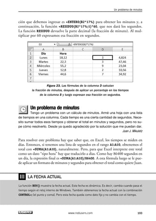 Un problema de minutos 
ción que debemos ingresar es =ENTERO(B2*17%) para obtener los minutos y, a 
continuación, la función =RESIDUO(B2*17%;1)*60, que nos dará los segundos. 
La función RESIDUO devuelve la parte decimal (la fracción de minuto). Al mul-tiplicar 
por 60 expresamos esa fracción en segundos. 
Figura 23. Las fórmulas de la columna D calculan 
la fracción de minutos, después de aplicar un porcentaje en los tiempos 
de la columna B y luego expresan esa fracción en segundos. 
Un problema de minutos 
Tengo un problema con un cálculo de minutos. Armé una hoja con una lista 
de tiempos en una columna. Cada tiempo es una cierta cantidad de segundos. Nece-sito 
sumar todos esos tiempos y obtener el total en minutos y segundos, pero no su-pe 
cómo resolverlo. Desde ya quedo agradecido por la solución que me puedan dar. 
Juan J. Mikuletz 
Para resolver este problema hay que saber que, en Excel, los tiempos se miden en 
días. Entonces, si tenemos una lista de segundos en el rango A1:A10, obtenemos el 
total con =SUMA(A1:A10), naturalmente. Pero, para que Excel interprete este total 
como un dato “tipo hora” hay que traducirlo a días. Como hay 86400 segundos en 
un día, la expresión final es =SUMA(A1:A10)/86400. A esta fórmula luego se le pue-de 
aplicar un formato de minutos y segundos para obtener el total como quiere Juan. 
www.redusers.com 193 
❘❘❘ 
LA FECHA ACTUAL 
La función HOY() muestra la fecha actual. Esta fecha es dinámica. Es decir, cambia cuando pasa el 
tiempo según el reloj interno de Windows. También obtenemos la fecha actual con la combinación 
CONTROL+; (el punto y coma). Pero esta fecha queda como dato fijo y no cambia con el tiempo. 
 