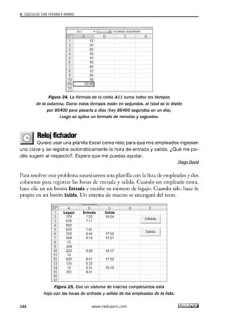 6. CÁLCULOS CON FECHAS Y HORAS 
Figura 24. La fórmula de la celda A11 suma todos los tiempos 
de la columna. Como estos tiempos están en segundos, al total se lo divide 
por 86400 para pasarlo a días (hay 86400 segundos en un día). 
Luego se aplica un formato de minutos y segundos. 
Reloj fichador 
Quiero usar una planilla Excel como reloj para que mis empleados ingresen 
una clave y se registre automáticamente la hora de entrada y salida. ¿Qué me po-dés 
sugerir al respecto?. Espero que me puedas ayudar. 
Diego David 
Para resolver este problema necesitamos una planilla con la lista de empleados y dos 
columnas para registrar las horas de entrada y salida. Cuando un empleado entra, 
hace clic en un botón Entrada y escribe su número de legajo. Cuando sale, hace lo 
propio en un botón Salida. Un sistema de macros se encargará del resto. 
Figura 25. Con un sistema de macros completamos esta 
hoja con las horas de entrada y salida de los empleados de la lista. 
194 www.redusers.com 
 