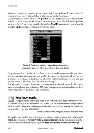 1. FORMATOS 
columna era de nueve caracteres: se podía escribir una palabra de nueve letras (o 
un número de nueve dígitos). Ésa era la medida predeterminada. 
Actualmente, el ancho se mide en puntos, lo que representa aproximadamente 
una letra, pero, como ahora las letras no tienen un ancho fijo, hablar de “palabra 
de nueve letras” carece de sentido: la palabra MAMÁ ocupa más espacio que la 
palabra tipito, aunque la segunda tiene más letras. 
Figura 5. En el viejo VisiCalc, cada celda podía contener 
una palabra de nueve letras o un número de nueve dígitos. 
Si queremos fijar el ancho de la columna en una medida determinada, por ejem-plo 
tres centímetros, tenemos que probar lo siguiente: ajustamos el ancho, im-primimos 
y medimos el resultado en el papel. Parece tedioso, pero, una vez que 
encontramos la relación, ésta nos sirve para siempre. 
Por ejemplo, en nuestra impresora encontramos que dos columnas de 50 puntos 
cubren el ancho de una hoja carta, 216 mm. Eso representa aproximadamente 2,16 
mm por punto o 4,63 puntos por centímetro. 
Hoja (muy) oculta 
Tengo un libro y una de sus hojas es un formulario que debe permanecer ocul-to 
pero se tiene que poder imprimir. No quiero que nadie pueda ver esa hoja. No me 
sirve la opción de ocultar hoja porque cualquiera que conozca esa opción puede ha-cerla 
visible. ¿Hay otra posibilidad? 
Carlos R. Arano (General Rodríguez, provincia de Buenos Aires) 
La opción para ocultar una hoja a la que se refiere el lector se encuentra en la pestaña 
Inicio. La secuencia es Formato/Ocultar y mostrar/Ocultar hoja. La hoja luego puede ha-cerse 
visible nuevamente con las opciones Formato/Ocultar y mostrar/Mostrar hoja. 
18 www.redusers.com 
 