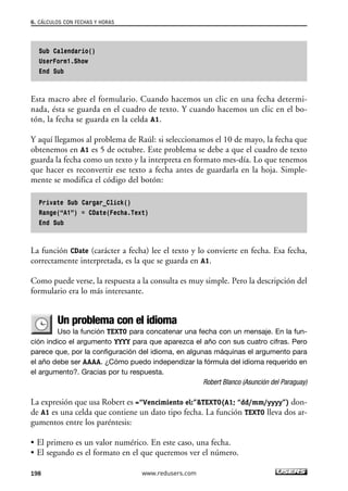 6. CÁLCULOS CON FECHAS Y HORAS 
Sub Calendario() 
UserForm1.Show 
End Sub 
Esta macro abre el formulario. Cuando hacemos un clic en una fecha determi-nada, 
ésta se guarda en el cuadro de texto. Y cuando hacemos un clic en el bo-tón, 
la fecha se guarda en la celda A1. 
Y aquí llegamos al problema de Raúl: si seleccionamos el 10 de mayo, la fecha que 
obtenemos en A1 es 5 de octubre. Este problema se debe a que el cuadro de texto 
guarda la fecha como un texto y la interpreta en formato mes-día. Lo que tenemos 
que hacer es reconvertir ese texto a fecha antes de guardarla en la hoja. Simple-mente 
se modifica el código del botón: 
Private Sub Cargar_Click() 
Range(“A1”) = CDate(Fecha.Text) 
End Sub 
La función CDate (carácter a fecha) lee el texto y lo convierte en fecha. Esa fecha, 
correctamente interpretada, es la que se guarda en A1. 
Como puede verse, la respuesta a la consulta es muy simple. Pero la descripción del 
formulario era lo más interesante. 
Un problema con el idioma 
Uso la función TEXTO para concatenar una fecha con un mensaje. En la fun-ción 
indico el argumento YYYY para que aparezca el año con sus cuatro cifras. Pero 
parece que, por la configuración del idioma, en algunas máquinas el argumento para 
el año debe ser AAAA. ¿Cómo puedo independizar la fórmula del idioma requerido en 
el argumento?. Gracias por tu respuesta. 
Robert Blanco (Asunción del Paraguay) 
La expresión que usa Robert es =“Vencimiento el:”TEXTO(A1; “dd/mm/yyyy”) don-de 
A1 es una celda que contiene un dato tipo fecha. La función TEXTO lleva dos ar-gumentos 
entre los paréntesis: 
• El primero es un valor numérico. En este caso, una fecha. 
• El segundo es el formato en el que queremos ver el número. 
198 www.redusers.com 
 