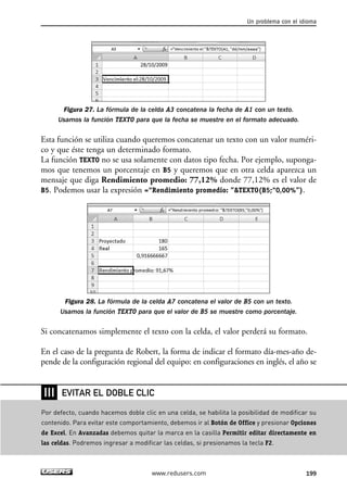 Un problema con el idioma 
Figura 27. La fórmula de la celda A3 concatena la fecha de A1 con un texto. 
Usamos la función TEXTO para que la fecha se muestre en el formato adecuado. 
Esta función se utiliza cuando queremos concatenar un texto con un valor numéri-co 
y que éste tenga un determinado formato. 
La función TEXTO no se usa solamente con datos tipo fecha. Por ejemplo, suponga-mos 
que tenemos un porcentaje en B5 y queremos que en otra celda aparezca un 
mensaje que diga Rendimiento promedio: 77,12% donde 77,12% es el valor de 
B5. Podemos usar la expresión =“Rendimiento promedio: ”TEXTO(B5;“0,00%”). 
Figura 28. La fórmula de la celda A7 concatena el valor de B5 con un texto. 
Usamos la función TEXTO para que el valor de B5 se muestre como porcentaje. 
Si concatenamos simplemente el texto con la celda, el valor perderá su formato. 
En el caso de la pregunta de Robert, la forma de indicar el formato día-mes-año de-pende 
de la configuración regional del equipo: en configuraciones en inglés, el año se 
EVITAR EL DOBLE CLIC 
www.redusers.com 199 
❘❘❘ 
Por defecto, cuando hacemos doble clic en una celda, se habilita la posibilidad de modificar su 
contenido. Para evitar este comportamiento, debemos ir al Botón de Office y presionar Opciones 
de Excel. En Avanzadas debemos quitar la marca en la casilla Permitir editar directamente en 
las celdas. Podremos ingresar a modificar las celdas, si presionamos la tecla F2. 
 