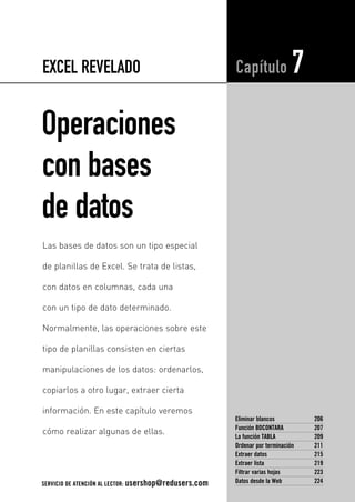 EXCEL REVELADO 
Operaciones 
con bases 
de datos 
Capítulo 7 
Eliminar blancos 206 
Función BDCONTARA 207 
La función TABLA 209 
Ordenar por terminación 211 
Extraer datos 215 
Extraer lista 219 
Filtrar varias hojas 223 
Datos desde la Web 224 
Las bases de datos son un tipo especial 
de planillas de Excel. Se trata de listas, 
con datos en columnas, cada una 
con un tipo de dato determinado. 
Normalmente, las operaciones sobre este 
tipo de planillas consisten en ciertas 
manipulaciones de los datos: ordenarlos, 
copiarlos a otro lugar, extraer cierta 
información. En este capítulo veremos 
cómo realizar algunas de ellas. 
SERVICIO DE ATENCIÓN AL LECTOR: usershop@redusers.com 
 