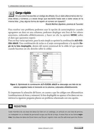 7. OPERACIONES CON BASE DE DATOS 
Carga rápida 
En una columna escribo un código de afiliado. Es un dato alfanúmerico de mu-chas 
letras y números y a veces tengo que escribirlo hasta seis o siete veces en la 
misma lista. ¿Hay alguna forma de repetir el número sin tipearlo? 
Ricardo Martínez (Aguilares, provincia de Tucumán) 
Para resolver este problema podemos usar la opción de autocompletar: cuando 
agregamos un dato en una columna, podemos desplegar una lista de los valores 
anteriores, ordenados alfabéticamente, y hacer un clic (u oprimir ENTER) sobre 
el dato que queremos repetir. 
Para eso hay varias opciones, pero la más simple es oprimir la combinación ALT+FLE-CHA 
ABAJO. Esta combinación de teclas es el atajo correspondiente a la opción Ele-gir 
de la lista desplegable, dentro del menú contextual de la celda (el que aparece 
cuando hacemos un clic derecho sobre la celda). 
Figura 1. Oprimiendo la combinación ALT+FLECHA ABAJO se descuelga una lista de los 
valores cargados hasta el momento en la columna, ordenados alfabéticamente. 
Es importante la aclaración del lector, en cuanto a que los códigos son alfanuméricos 
(combinaciones de letras y números): la lista desplegable no aparece si los datos son nu-méricos. 
La siguiente pregunta planeta un problema relacionado con esta opción. 
✱ 
REGISTROS 
Cada miembro de una base de datos (un libro en un catálogo, un artículo en una lista de precios, 
un trabajador en un listado de personal) ocupa una fila de la hoja. A estas filas se las llama regis-tros. 
Una base de datos de Excel tiene una fila por registro más una fila adicional para los títulos. 
204 www.redusers.com 
 