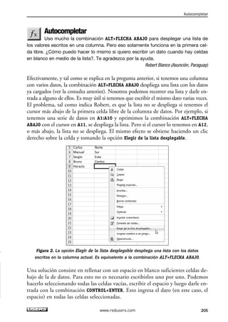 Autocompletar 
Uso mucho la combinación ALT+FLECHA ABAJO para desplegar una lista de 
los valores escritos en una columna. Pero eso solamente funciona en la primera cel-da 
libre. ¿Cómo puedo hacer lo mismo si quiero escribir un dato cuando hay celdas 
en blanco en medio de la lista?. Te agradezco por la ayuda. 
Robert Blanco (Asunción, Paraguay) 
Efectivamente, y tal como se explica en la pregunta anterior, si tenemos una columna 
con varios datos, la combinación ALT+FLECHA ABAJO despliega una lista con los datos 
ya cargados (ver la consulta anterior). Nosotros podemos recorrer esa lista y darle en-trada 
a alguno de ellos. Es muy útil si tenemos que escribir el mismo dato varias veces. 
El problema, tal como indica Robert, es que la lista no se despliega si tenemos el 
cursor más abajo de la primera celda libre de la columna de datos. Por ejemplo, si 
tenemos una serie de datos en A1:A10 y oprimimos la combinación ALT+FLECHA 
ABAJO con el cursor en A11, se despliega la lista. Pero si el cursor lo tenemos en A12, 
o más abajo, la lista no se despliega. El mismo efecto se obtiene haciendo un clic 
derecho sobre la celda y tomando la opción Elegir de la lista desplegable. 
Figura 2. La opción Elegir de la lista desplegable despliega una lista con los datos 
escritos en la columna actual. Es equivalente a la combinación ALT+FLECHA ABAJO. 
Una solución consiste en rellenar con un espacio en blanco suficientes celdas de-bajo 
de la de datos. Para esto no es necesario escribirlos uno por uno. Podemos 
hacerlo seleccionando todas las celdas vacías, escribir el espacio y luego darle en-trada 
con la combinación CONTROL+ENTER. Esto ingresa el dato (en este caso, el 
espacio) en todas las celdas seleccionadas. 
Autocompletar 
www.redusers.com 205 
 