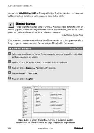 7. OPERACIONES CON BASE DE DATOS 
Ahora, con ALT+FLECHA ABAJO se desplegará la lista de datos anteriores en cualquier 
celda por debajo del último dato cargado y hasta la fila 1000. 
Eliminar blancos 
Tengo una lista de datos en la columna A. Algunas celdas de la lista están en 
blanco y quiero obtener una segunda lista con los mismos datos, pero todos conti-guos, 
sin celdas vacías en el medio. No sé cómo resolverlo. 
Aníbal Kacero (Buenos Aires) 
Este problema consiste en seleccionar las celdas no vacías de la lista para copiarlas y 
luego pegarlas en otra columna. Ésta es una posible solución (hay otras): 
■ Eliminar blancos PASO A PASO 
Seleccione la columna de datos. Tenga en cuenta que esta selección incluirá las 
celdas ocupadas y las vacías. 
Oprima la tecla F5. Aparecerá un cuadro con distintas opciones. 
Haga un clic en Especial.... Aparecerá otro cuadro. 
Marque la opción Constantes. 
Haga un clic en Aceptar. 
Figura 3. Con la opción Constantes, dentro de Ir a Especial, quedan 
seleccionadas las celdas no vacías del rango seleccionado originalmente. 
206 www.redusers.com 
 