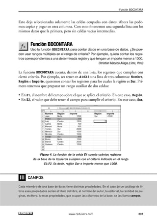 Esto deja seleccionadas solamente las celdas ocupadas con datos. Ahora las pode-mos 
copiar y pegar en otra columna. Con esto obtenemos una segunda lista con los 
mismos datos que la primera, pero sin celdas vacías intermedias. 
Función BDCONTARA 
Uso la función BDCONTARA para contar datos en una base de datos. ¿Se pue-den 
usar rangos múltiples en el rango de criterio? Por ejemplo, quiero contar los regis-tros 
correspondientes a una determinada región y que tengan un importe menor a 1000. 
Christian Macedo Aliaga (Lima, Perú) 
La función BDCONTARA cuenta, dentro de una lista, los registros que cumplan con 
cierto criterio. Por ejemplo, sea tener en A1:C13 una lista de tres columnas: Nombre, 
Región e Importe, queremos contar los registros para los cuales la región es Sur. Pri-mero 
tenemos que preparar un rango auxiliar de dos celdas: 
• En E1, el nombre del campo sobre el que se aplica el criterio. En este caso, Región. 
• En E2, el valor que debe tener el campo para cumplir el criterio. En este caso, Sur. 
Figura 4. La función de la celda E4 cuenta cuántos registros 
de la base de la izquierda cumplen con el criterio indicado en el rango 
E1:F2. Es decir, región Sur e importe menor que 1000. 
Función BDCONTARA 
www.redusers.com 207 
❘❘❘ 
CAMPOS 
Cada miembro de una base de datos tiene distintas propiedades. En el caso de un catálogo de li-bros 
esas propiedades serían el título del libro, el nombre del autor, la editorial, la cantidad de pá-ginas, 
etcétera. A estas propiedades, que ocupan las columnas de la base, se las llama campos. 
 