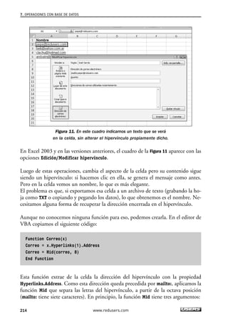 7. OPERACIONES CON BASE DE DATOS 
Figura 11. En este cuadro indicamos un texto que se verá 
en la celda, sin alterar el hipervínculo propiamente dicho. 
En Excel 2003 y en las versiones anteriores, el cuadro de la Figura 11 aparece con las 
opciones Edición/Modificar hipervínculo. 
Luego de estas operaciones, cambia el aspecto de la celda pero su contenido sigue 
siendo un hipervínculo: si hacemos clic en ella, se genera el mensaje como antes. 
Pero en la celda vemos un nombre, lo que es más elegante. 
El problema es que, si exportamos esa celda a un archivo de texto (grabando la ho-ja 
como TXT o copiando y pegando los datos), lo que obtenemos es el nombre. Ne-cesitamos 
alguna forma de recuperar la dirección encerrada en el hipervínculo. 
Aunque no conocemos ninguna función para eso, podemos crearla. En el editor de 
VBA copiamos el siguiente código: 
Function Correo(x) 
Correo = x.Hyperlinks(1).Address 
Correo = Mid(correo, 8) 
End Function 
Esta función extrae de la celda la dirección del hipervínculo con la propiedad 
Hyperlinks.Address. Como esta dirección queda precedida por mailto:, aplicamos la 
función Mid que separa las letras del hipervínculo, a partir de la octava posición 
(mailto: tiene siete caracteres). En principio, la función Mid tiene tres argumentos: 
214 www.redusers.com 
 