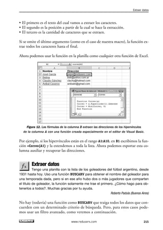 • El primero es el texto del cual vamos a extraer los caracteres. 
• El segundo es la posición a partir de la cual se hace la extracción. 
• El tercero es la cantidad de caracteres que se extraen. 
Si se omite el último argumento (como en el caso de nuestra macro), la función ex-trae 
todos los caracteres hasta el final. 
Ahora podemos usar la función en la planilla como cualquier otra función de Excel. 
Figura 12. Las fórmulas de la columna B extraen las direcciones de los hipervínculos 
de la columna A con una función creada especialmente en el editor de Visual Basic. 
Por ejemplo, si los hipervínculos están en el rango A1:A10, en B1 escribimos la fun-ción 
=Correo(A1) y la extendemos a toda la lista. Ahora podemos exportar esta co-lumna 
auxiliar y recuperar las direcciones. 
Extraer datos 
Tengo una planilla con la lista de los goleadores del fútbol argentino, desde 
1931 hasta hoy. Uso una función BUSCARV para obtener el nombre del goleador para 
una temporada dada, pero si en ese año hubo dos o más jugadores que comparten 
el título de goleador, la función solamente me trae el primero. ¿Cómo hago para ob-tenerlos 
a todos?. Muchas gracias por tu ayuda. 
Roberto Padula (Buenos Aires) 
No hay (todavía) una función como BUSCARV que traiga todos los datos que con-cuerden 
con un determinado criterio de búsqueda. Pero, para estos casos pode-mos 
usar un filtro avanzado, como veremos a continuación. 
Extraer datos 
www.redusers.com 215 
 