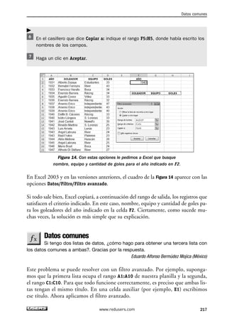 Datos comunes 
www.redusers.com 217 
 
En el casillero que dice Copiar a: indique el rango F5:H5, donde había escrito los 
nombres de los campos. 
Haga un clic en Aceptar. 
Figura 14. Con estas opciones le pedimos a Excel que busque 
nombre, equipo y cantidad de goles para el año indicado en F2. 
En Excel 2003 y en las versiones anteriores, el cuadro de la Figura 14 aparece con las 
opciones Datos/Filtro/Filtro avanzado. 
Si todo sale bien, Excel copiará, a continuación del rango de salida, los registros que 
satisfacen el criterio indicado. En este caso, nombre, equipo y cantidad de goles pa-ra 
los goleadores del año indicado en la celda F2. Ciertamente, como sucede mu-chas 
veces, la solución es más simple que su explicación. 
Datos comunes 
Si tengo dos listas de datos, ¿cómo hago para obtener una tercera lista con 
los datos comunes a ambas?. Gracias por la respuesta. 
Eduardo Alfonso Bermúdez Mojica (México) 
Este problema se puede resolver con un filtro avanzado. Por ejemplo, suponga-mos 
que la primera lista ocupa el rango A1:A10 de nuestra planilla y la segunda, 
el rango C1:C10. Para que todo funcione correctamente, es preciso que ambas lis-tas 
tengan el mismo título. En una celda auxiliar (por ejemplo, E1) escribimos 
ese título. Ahora aplicamos el filtro avanzado. 
 