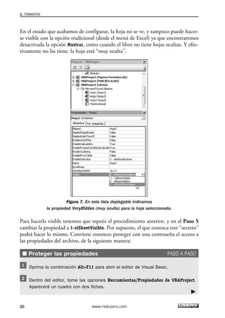 1. FORMATOS 
En el estado que acabamos de configurar, la hoja no se ve, y tampoco puede hacer-se 
visible con la opción tradicional (desde el menú de Excel) ya que encontraremos 
desactivada la opción Mostrar, como cuando el libro no tiene hojas ocultas. Y efec-tivamente 
no las tiene: la hoja está “muy oculta”. 
Figura 7. En esta lista deplegable indicamos 
la propiedad VeryHidden (muy oculta) para la hoja seleccionada. 
Para hacerla visible tenemos que repetir el procedimiento anterior, y en el Paso 5 
cambiar la propiedad a 1-xlSheetVisible. Por supuesto, el que conozca este “secreto” 
podrá hacer lo mismo. Conviene entonces proteger con una contraseña el acceso a 
las propiedades del archivo, de la siguiente manera: 
■ Proteger las propiedades PASO A PASO 
Oprima la combinación Alt+F11 para abrir el editor de Visual Basic. 
Dentro del editor, tome las opciones Herramientas/Propiedades de VBAProject. 
Aparecerá un cuadro con dos fichas. 
20 www.redusers.com 
 
 
