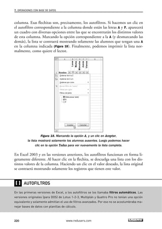 7. OPERACIONES CON BASE DE DATOS 
columna. Esas flechitas son, precisamente, los autofiltros. Si hacemos un clic en 
el autofiltro correspondiente a la columna donde están las letras A y P, aparecerá 
un cuadro con diversas opciones entre las que se encontrarán los distintos valores 
de esta columna. Marcando la opción correspondiente a la A (y desmarcando las 
demás), la lista se contraerá mostrando solamente las alumnos que tengan una A 
en la columna indicada (Figura 18). Finalmente, podemos imprimir la lista nor-malmente, 
como quiere el lector. 
Figura 18. Marcando la opción A, y un clic en Aceptar, 
la lista mostrará solamente los alumnos ausentes. Luego podemos hacer 
clic en la opción Todas para ver nuevamente la lista completa. 
En Excel 2003 y en las versiones anteriores, los autofiltros funcionan en forma li-geramente 
diferente. Al hacer clic en la flechita, se descuelga una lista con los dis-tintos 
valores de la columna. Haciendo un clic en el valor deseado, la lista original 
se contraerá mostrando solamente los registros que tienen este valor. 
❴❵ 
AUTOFILTROS 
En las primeras versiones de Excel, a los autofiltros se los llamaba filtros automáticos. Las 
versiones originales (para DOS) de Lotus 1-2-3, Multiplán y Quattro Pro no tenían una opción 
equivalente y solamente admitían el uso de filtros avanzados. Por eso no se acostumbraba ma-nejar 
bases de datos con planillas de cálculo. 
220 www.redusers.com 
 