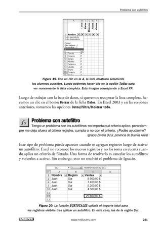 Problema con autofiltro 
Figura 19. Con un clic en la A, la lista mostrará solamente 
los alumnos ausentes. Luego podemos hacer clic en la opción Todas para 
ver nuevamente la lista completa. Esta imagen corresponde a Excel XP. 
Luego de trabajar con la base de datos, si queremos recuperar la lista completa, ha-cemos 
un clic en el botón Borrar de la ficha Datos. En Excel 2003 y en las versiones 
anteriores, tomamos las opciones Datos/Filtro/Mostrar todo. 
Problema con autofiltro 
Tengo un problema con los autofiltros: no importa qué criterio aplico, pero siem-pre 
me deja afuera al último registro, cumpla o no con el criterio. ¿Podés ayudarme? 
Ignacio Zavalía (Azul, provincia de Buenos Aires) 
Este tipo de problema puede aparecer cuando se agregan registros luego de activar 
un autofiltro: Excel no reconoce los nuevos registros y no los toma en cuenta cuan-do 
aplica un criterio de filtrado. Una forma de resolverlo es cancelar los autofiltros 
y volverlos a activar. Sin embargo, esto no resolvió el problema de Ignacio. 
Figura 20. La función SUBTOTALES calcula el importe total para 
los registros visibles tras aplicar un autofiltro. En este caso, los de la región Sur. 
www.redusers.com 221 
 