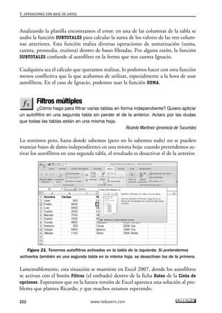 7. OPERACIONES CON BASE DE DATOS 
Analizando la planilla encontramos el error: en una de las columnas de la tabla se 
usaba la función SUBTOTALES para calcular la suma de los valores de las tres colum-nas 
anteriores. Esta función realiza diversas operaciones de sumarización (suma, 
cuenta, promedia, etcétera) dentro de bases filtradas. Por alguna razón, la función 
SUBTOTALES confunde al autofiltro en la forma que nos cuenta Ignacio. 
Cualquiera sea el cálculo que queramos realizar, lo podemos hacer con otra función 
menos conflictiva que la que acabamos de utilizar, especialmente a la hora de usar 
autofiltros. En el caso de Ignacio, podemos usar la función SUMA. 
Filtros múltiples 
¿Cómo hago para filtrar varias tablas en forma independiente? Quiero aplicar 
un autofiltro en una segunda tabla sin perder el de la anterior. Aclaro por las dudas 
que todas las tablas están en una misma hoja. 
Ricardo Martínez (provincia de Tucumán) 
Lo sentimos pero, hasta donde sabemos (pero no lo sabemos todo) no se pueden 
manejar bases de datos independientes en una misma hoja: cuando pretendemos ac-tivar 
los autofiltros en una segunda tabla, el resultado es desactivar el de la anterior. 
Figura 21. Tenemos autofiltros activados en la tabla de la izquierda. Si pretendemos 
activarlos también en una segunda tabla en la misma hoja, se desactivan los de la primera. 
Lamentablemente, esta situación se mantiene en Excel 2007, donde los autofiltros 
se activan con el botón Filtros (el embudo) dentro de la ficha Datos de la Cinta de 
opciones. Esperamos que en la futura versión de Excel aparezca una solución al pro-blema 
que plantea Ricardo, y que muchos estamos esperando. 
222 www.redusers.com 
 